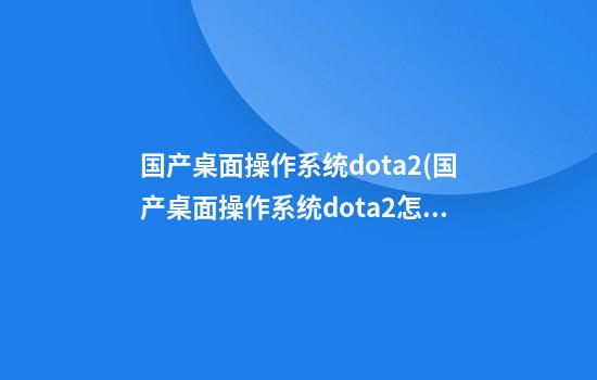 国产桌面操作系统dota2(国产桌面操作系统dota2怎么样)