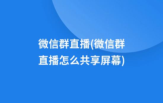 微信群直播(微信群直播怎么共享屏幕)