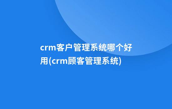 crm客户管理系统哪个好用(crm顾客管理系统)