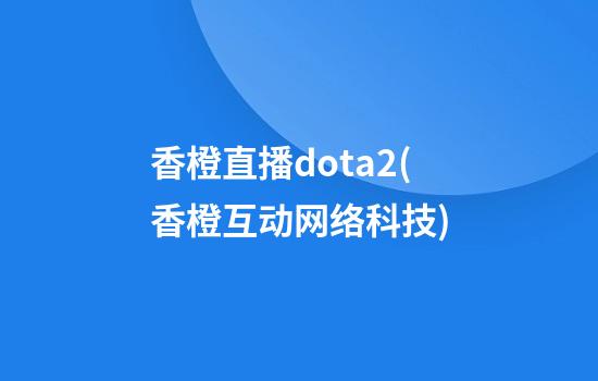 香橙直播dota2(香橙互动网络科技)