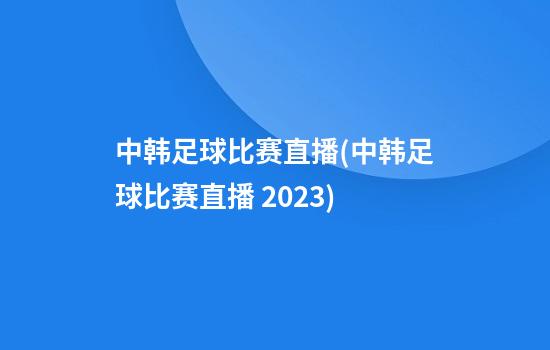 中韩足球比赛直播(中韩足球比赛直播 2023)