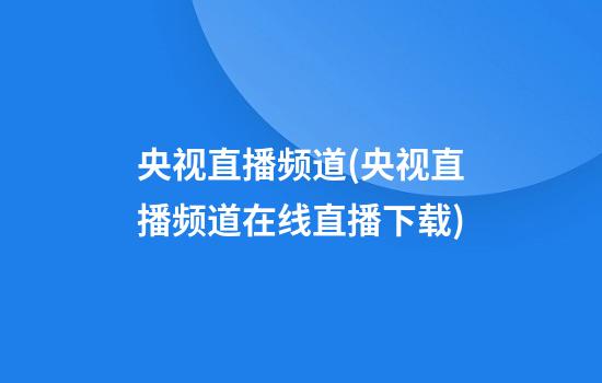 央视直播频道(央视直播频道在线直播下载)