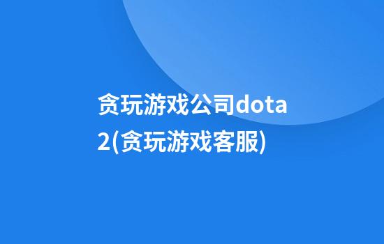 贪玩游戏公司dota2(贪玩游戏客服)