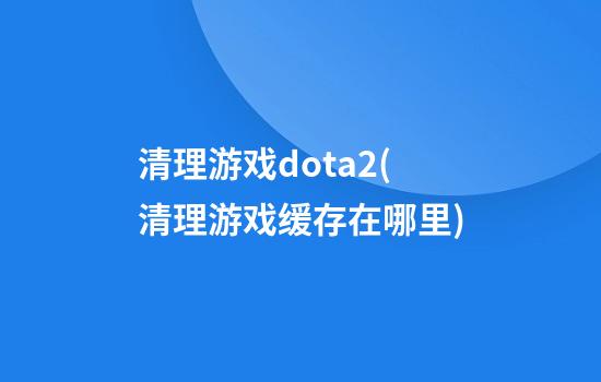 清理游戏dota2(清理游戏缓存在哪里)