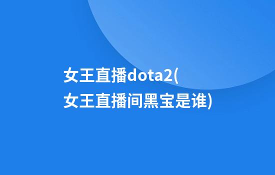 女王直播dota2(女王直播间黑宝是谁)