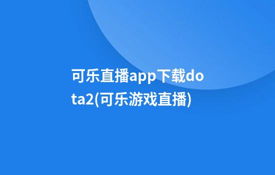 可乐直播app下载dota2(可乐游戏直播)