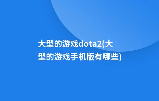 大型的游戏dota2(大型的游戏手机版有哪些)