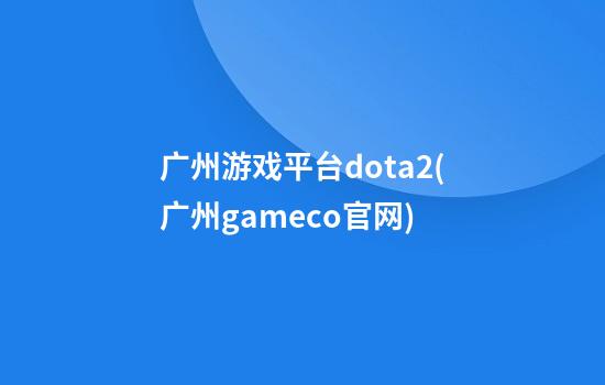 广州游戏平台dota2(广州gameco官网)