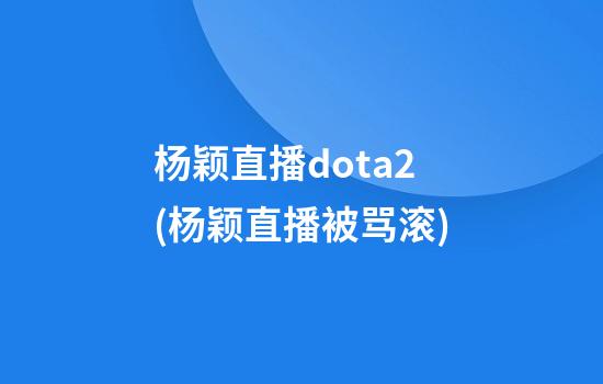 杨颖直播dota2(杨颖直播被骂滚)