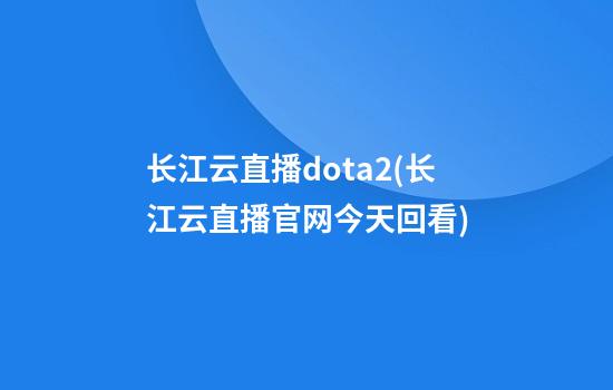 长江云直播dota2(长江云直播官网今天回看)