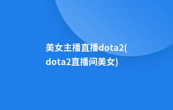 美女主播直播dota2(dota2直播间美女)