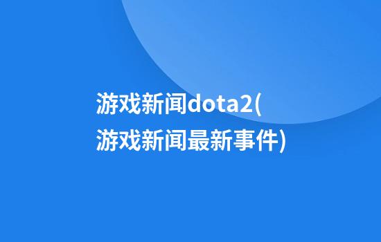 游戏新闻dota2(游戏新闻最新事件)