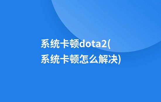 系统卡顿dota2(系统卡顿怎么解决)