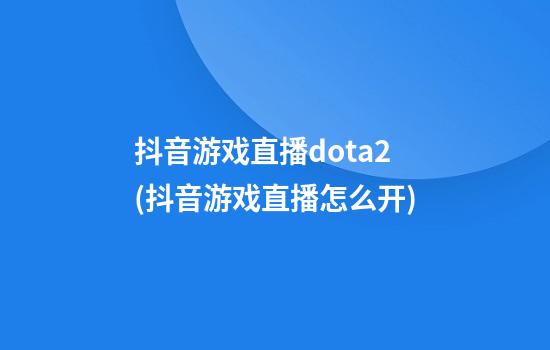 抖音游戏直播dota2(抖音游戏直播怎么开)