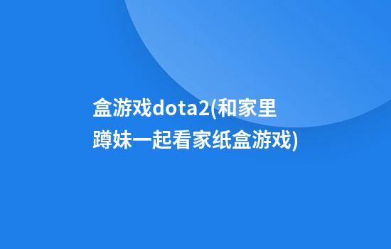 盒游戏dota2(和家里蹲妹一起看家纸盒游戏)