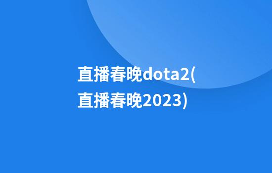 直播春晚dota2(直播春晚2023)