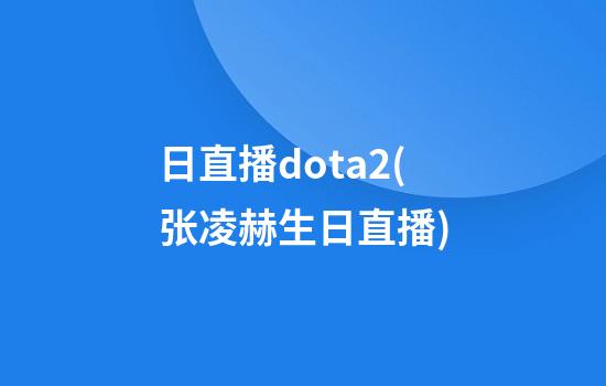 日直播dota2(张凌赫生日直播)