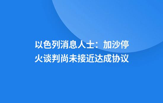 以色列消息人士：加沙停火谈判尚未接近达成协议