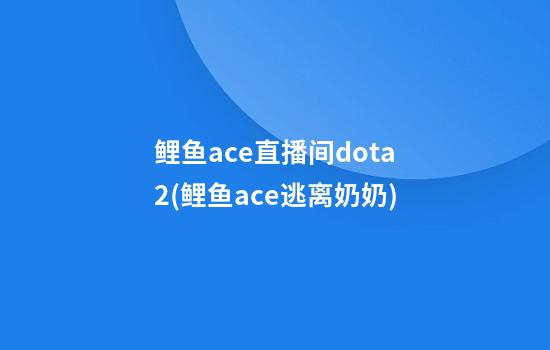 鲤鱼ace直播间dota2(鲤鱼ace逃离奶奶)