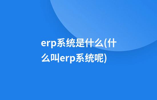 erp系统是什么(什么叫erp系统呢)