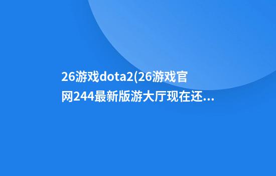 26游戏dota2(26游戏官网24.4最新版游大厅现在还能玩吗.cc)