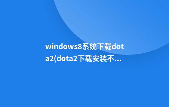 windows8系统下载dota2(dota2下载安装不了)