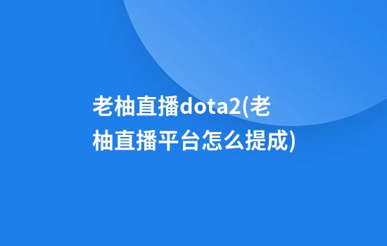 老柚直播dota2(老柚直播平台怎么提成)