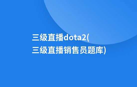 三级直播dota2(三级直播销售员题库)