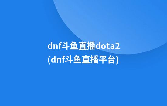 dnf斗鱼直播dota2(dnf斗鱼直播平台)