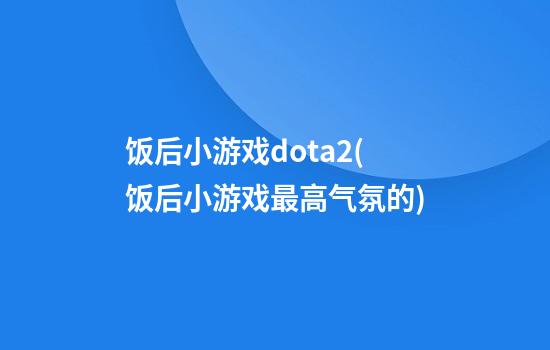 饭后小游戏dota2(饭后小游戏最高气氛的)