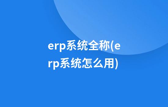 erp系统全称(erp系统怎么用)