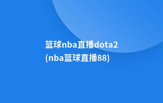 篮球nba直播dota2(nba篮球直播88)