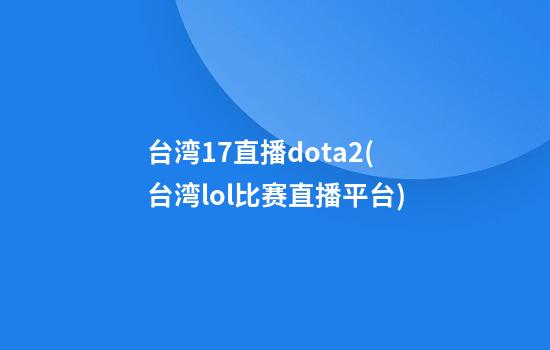 台湾17直播dota2(台湾lol比赛直播平台)