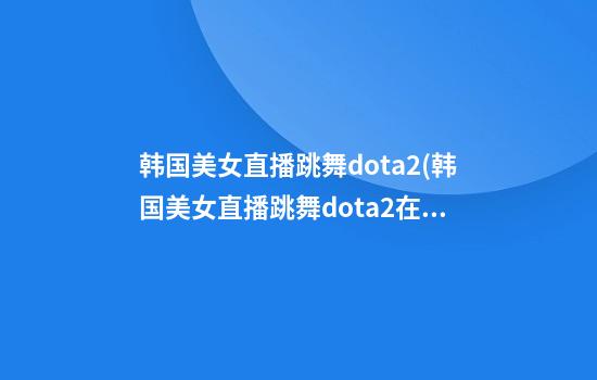 韩国美女直播跳舞dota2(韩国美女直播跳舞dota2在线观看)