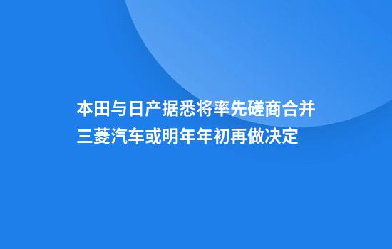 本田与日产据悉将率先磋商合并三菱汽车或明年年初再做决定