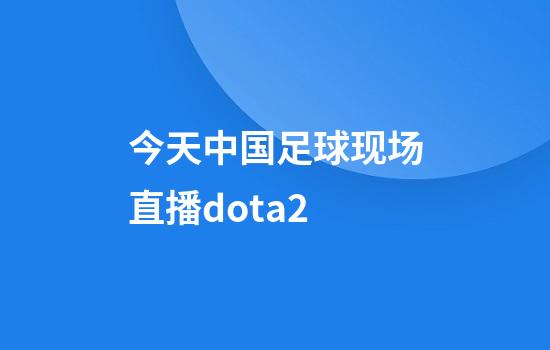 今天中国足球现场直播dota2