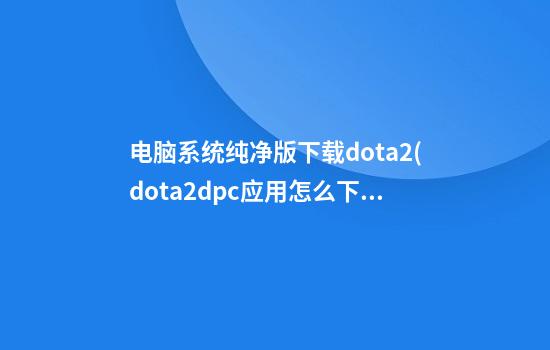 电脑系统纯净版下载dota2(dota2dpc应用怎么下载)