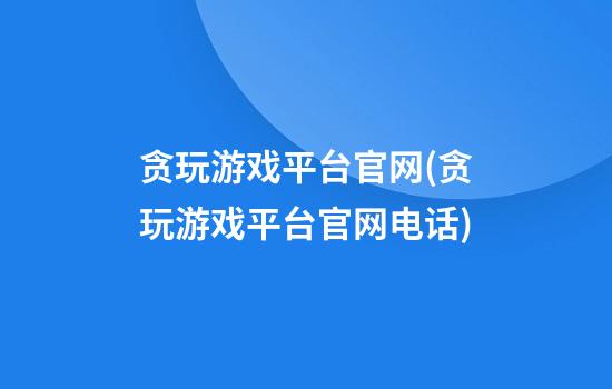 贪玩游戏平台官网(贪玩游戏平台官网电话)