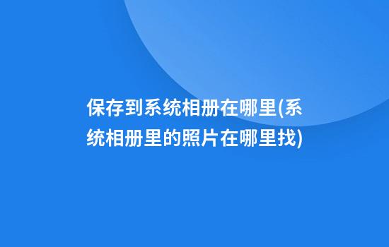 保存到系统相册在哪里(系统相册里的照片在哪里找)