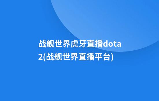 战舰世界虎牙直播dota2(战舰世界直播平台)