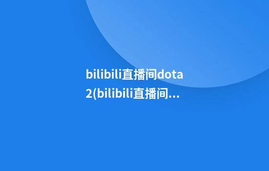 bilibili直播间dota2(bilibili直播间id)