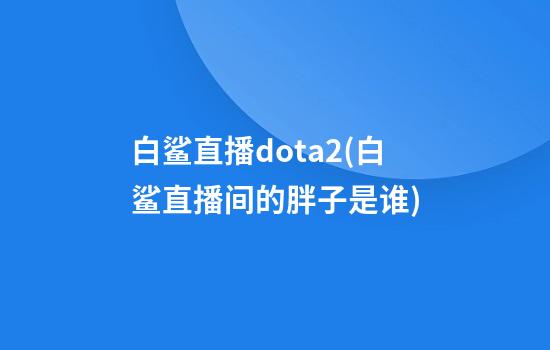 白鲨直播dota2(白鲨直播间的胖子是谁)