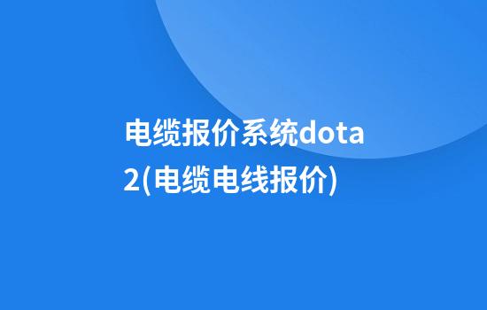 电缆报价系统dota2(电缆电线报价)