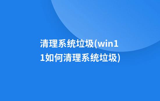 清理系统垃圾(win11如何清理系统垃圾)