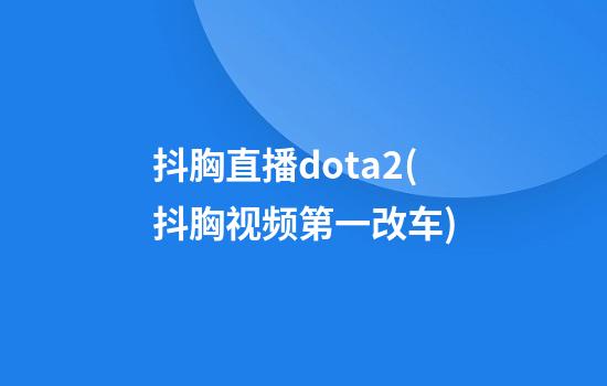 抖胸直播dota2(抖胸视频第一改车)