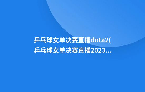 乒乓球女单决赛直播dota2(乒乓球女单决赛直播2023年)