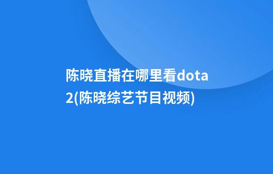 陈晓直播在哪里看dota2(陈晓综艺节目视频)