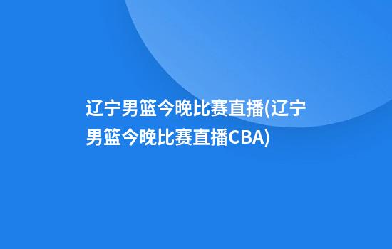 辽宁男篮今晚比赛直播(辽宁男篮今晚比赛直播CBA)