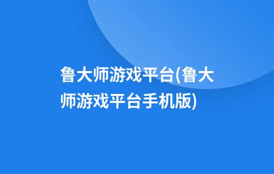 鲁大师游戏平台(鲁大师游戏平台手机版)